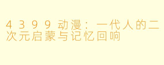 4399动漫:一代人的二次元启蒙与记忆回响