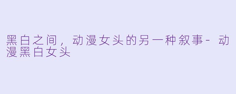 黑白之间，动漫女头的另一种叙事-动漫黑白女头
