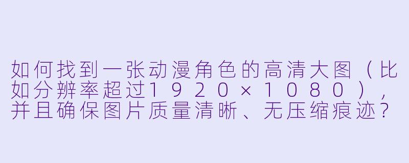 如何找到一张动漫角色的高清大图（比如分辨率超过1920×1080），并且确保图片质量清晰、无压缩痕迹？