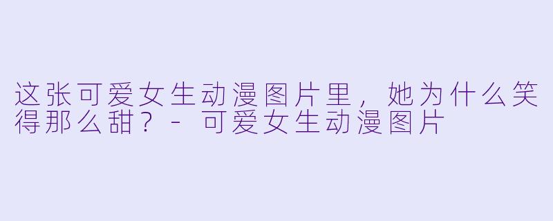 这张可爱女生动漫图片里，她为什么笑得那么甜？-可爱女生动漫图片