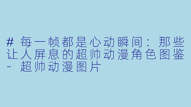#每一帧都是心动瞬间:那些让人屏息的超帅动漫角色图鉴-超帅动漫图片