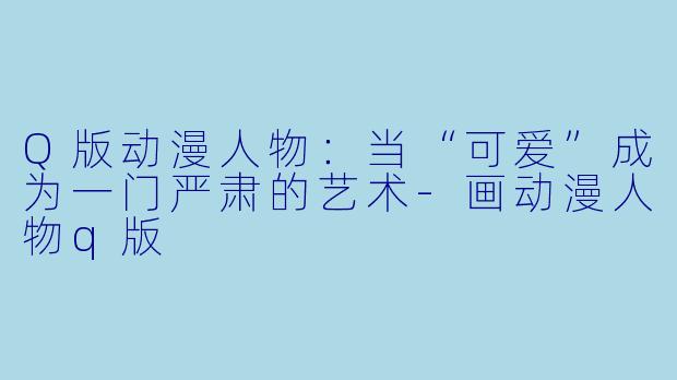 Q版动漫人物：当“可爱”成为一门严肃的艺术-画动漫人物q版