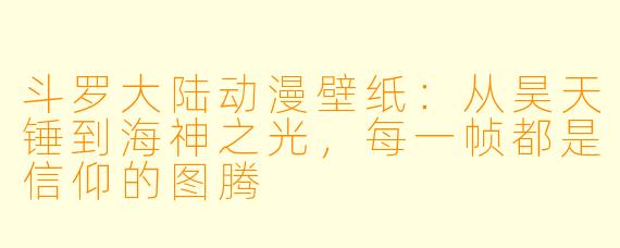 斗罗大陆动漫壁纸：从昊天锤到海神之光，每一帧都是信仰的图腾