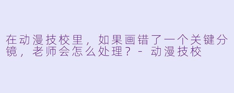 在动漫技校里，如果画错了一个关键分镜，老师会怎么处理？-动漫技校