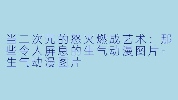 当二次元的怒火燃成艺术：那些令人屏息的生气动漫图片-生气动漫图片