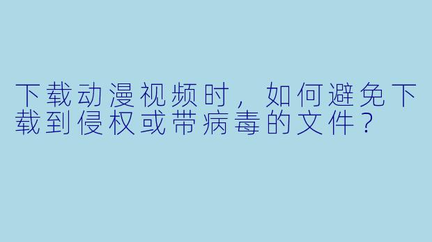 下载动漫视频时，如何避免下载到侵权或带病毒的文件？