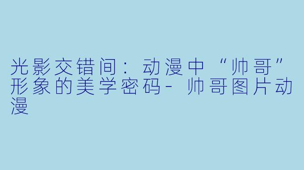光影交错间:动漫中“帅哥”形象的美学密码-帅哥图片动漫