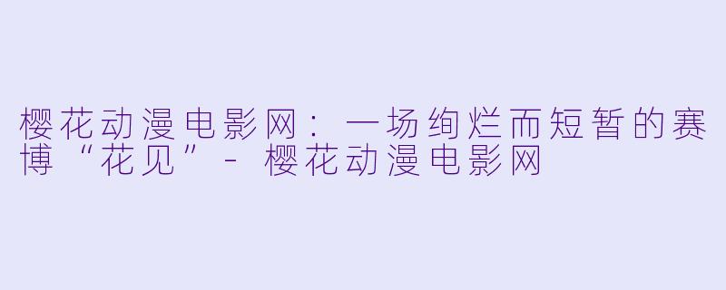 樱花动漫电影网:一场绚烂而短暂的赛博“花见”-樱花动漫电影网