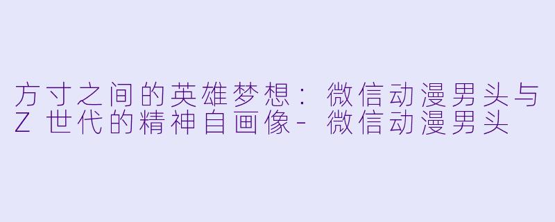 方寸之间的英雄梦想:微信动漫男头与Z世代的精神自画像-微信动漫男头