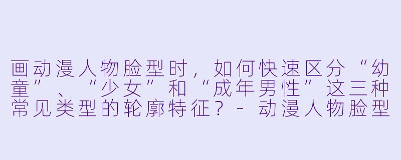 画动漫人物脸型时，如何快速区分“幼童”、“少女”和“成年男性”这三种常见类型的轮廓特征？-动漫人物脸型画法