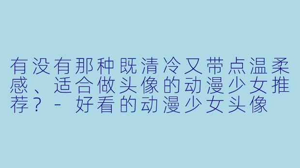有没有那种既清冷又带点温柔感、适合做头像的动漫少女推荐?-好看的动漫少女头像