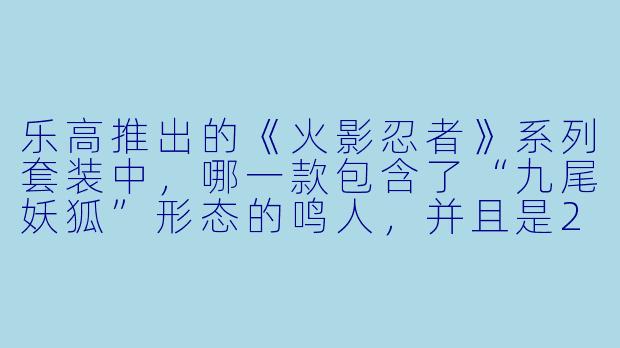 乐高推出的《火影忍者》系列套装中，哪一款包含了“九尾妖狐”形态的鸣人，并且是2023年上市的最大尺寸套装？
