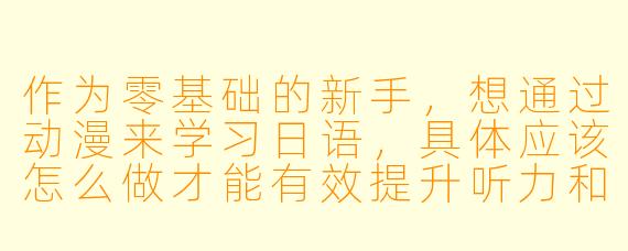 作为零基础的新手，想通过动漫来学习日语，具体应该怎么做才能有效提升听力和口语？