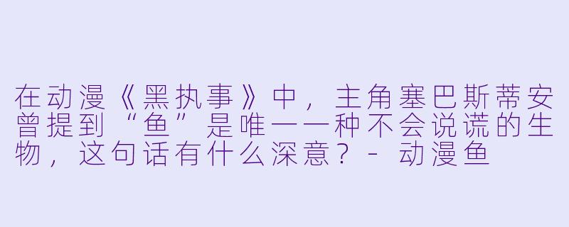 在动漫《黑执事》中，主角塞巴斯蒂安曾提到“鱼”是唯一一种不会说谎的生物，这句话有什么深意？-动漫鱼