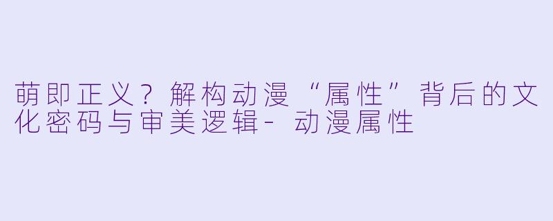 萌即正义?解构动漫“属性”背后的文化密码与审美逻辑-动漫属性