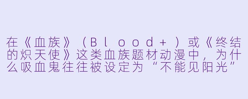 在《血族》（Blood+）或《终结的炽天使》这类血族题材动漫中，为什么吸血鬼往往被设定为“不能见阳光”或“怕银器”，但他们的血统等级越高，这些弱点反而越不明显？-血族 动漫