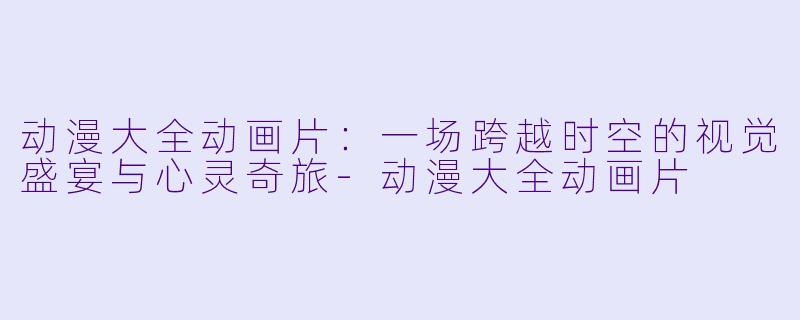 动漫大全动画片：一场跨越时空的视觉盛宴与心灵奇旅-动漫大全动画片