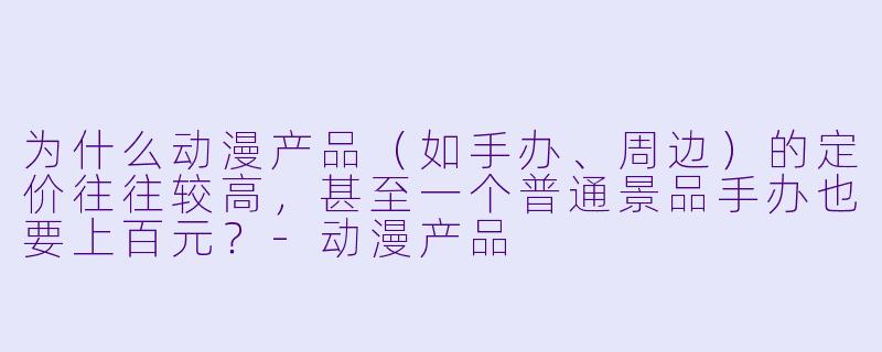为什么动漫产品（如手办、周边）的定价往往较高，甚至一个普通景品手办也要上百元？