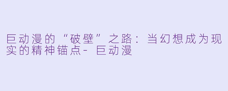 巨动漫的“破壁”之路：当幻想成为现实的精神锚点-巨动漫