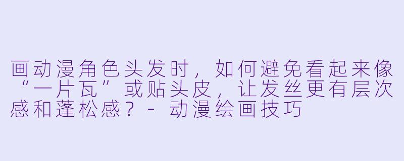 画动漫角色头发时，如何避免看起来像“一片瓦”或贴头皮，让发丝更有层次感和蓬松感？-动漫绘画技巧