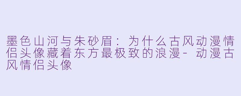 墨色山河与朱砂眉:为什么古风动漫情侣头像藏着东方最极致的浪漫-动漫古风情侣头像