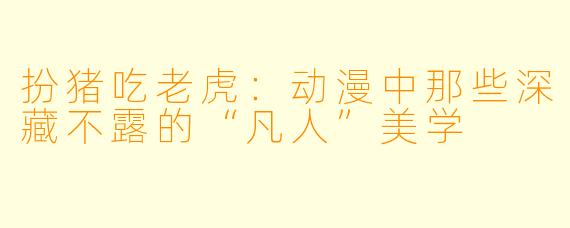 扮猪吃老虎：动漫中那些深藏不露的“凡人”美学