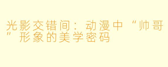 光影交错间:动漫中“帅哥”形象的美学密码