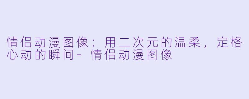 情侣动漫图像:用二次元的温柔,定格心动的瞬间-情侣动漫图像