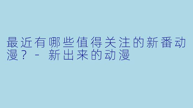 最近有哪些值得关注的新番动漫？-新出来的动漫