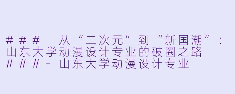###
从“二次元”到“新国潮”：山东大学动漫设计专业的破圈之路

###-山东大学动漫设计专业