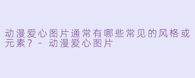 动漫爱心图片通常有哪些常见的风格或元素？-动漫爱心图片