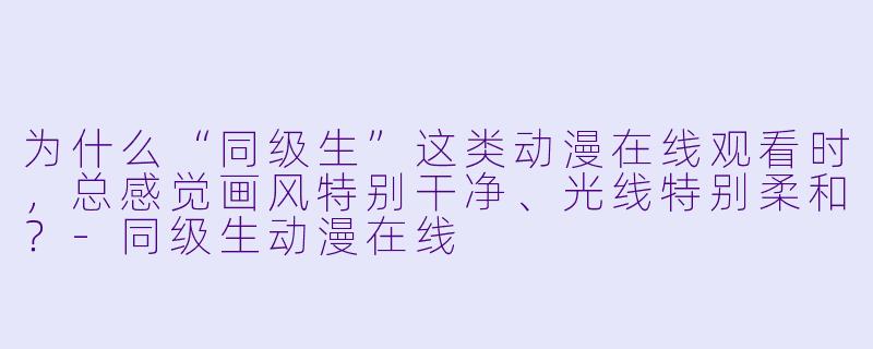 为什么“同级生”这类动漫在线观看时,总感觉画风特别干净、光线特别柔和?-同级生动漫在线