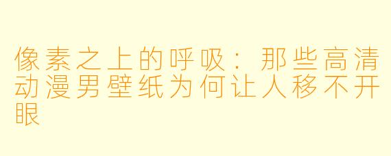 像素之上的呼吸：那些高清动漫男壁纸为何让人移不开眼