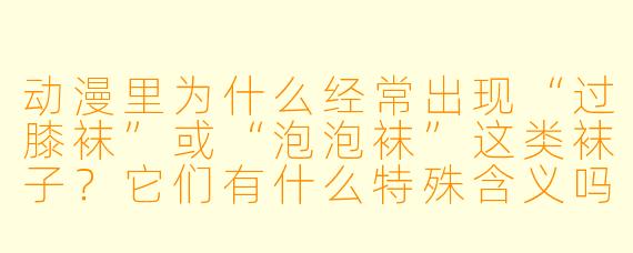 动漫里为什么经常出现“过膝袜”或“泡泡袜”这类袜子？它们有什么特殊含义吗？