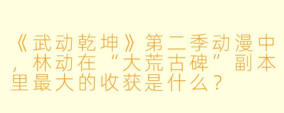 《武动乾坤》第二季动漫中，林动在“大荒古碑”副本里最大的收获是什么？