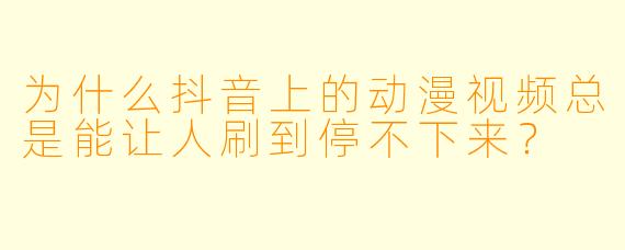 为什么抖音上的动漫视频总是能让人刷到停不下来？