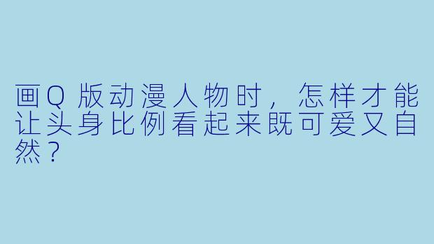 画Q版动漫人物时,怎样才能让头身比例看起来既可爱又自然?