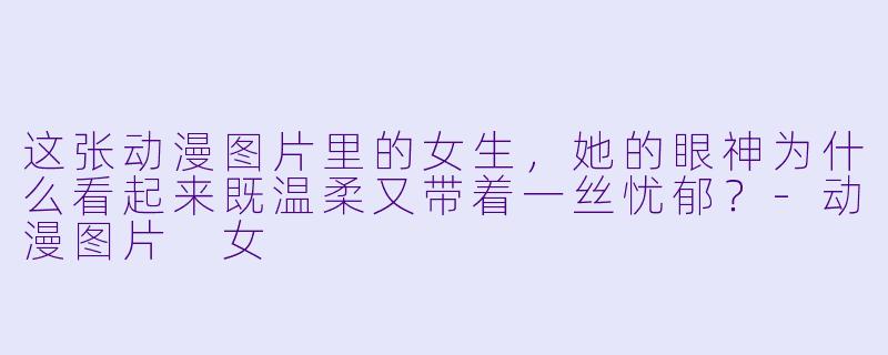这张动漫图片里的女生，她的眼神为什么看起来既温柔又带着一丝忧郁？-动漫图片 女