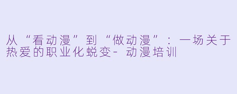 从“看动漫”到“做动漫”：一场关于热爱的职业化蜕变-动漫培训