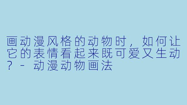 画动漫风格的动物时，如何让它的表情看起来既可爱又生动？-动漫动物画法