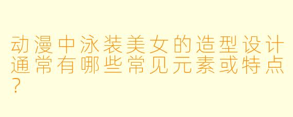 动漫中泳装美女的造型设计通常有哪些常见元素或特点？