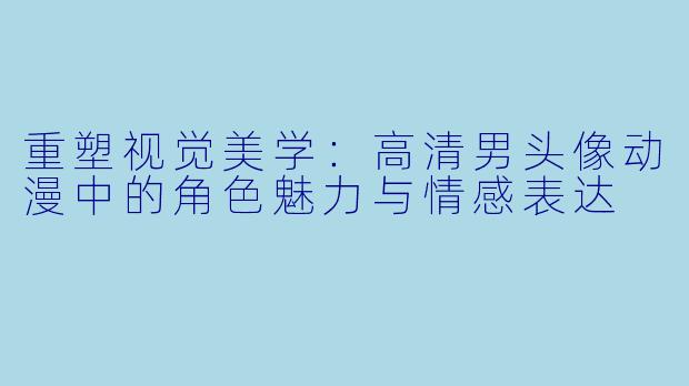 重塑视觉美学：高清男头像动漫中的角色魅力与情感表达