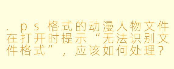 .ps格式的动漫人物文件在打开时提示“无法识别文件格式”，应该如何处理？