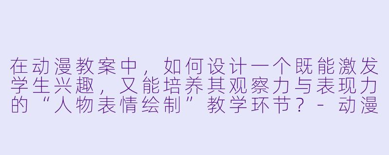 在动漫教案中，如何设计一个既能激发学生兴趣，又能培养其观察力与表现力的“人物表情绘制”教学环节？-动漫教案