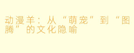 动漫羊：从“萌宠”到“图腾”的文化隐喻
