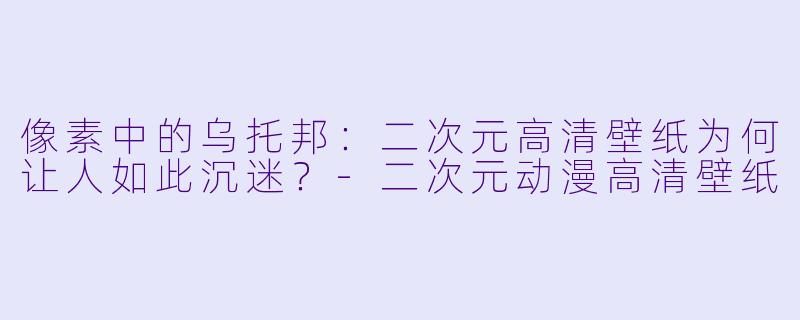 像素中的乌托邦：二次元高清壁纸为何让人如此沉迷？-二次元动漫高清壁纸