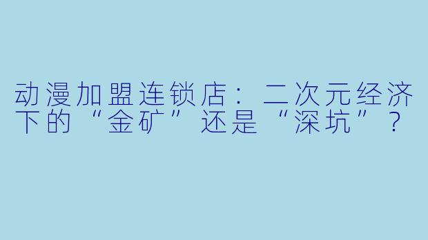 动漫加盟连锁店:二次元经济下的“金矿”还是“深坑”?