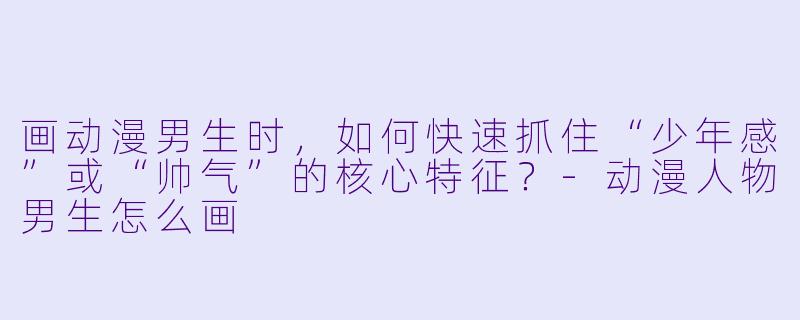 画动漫男生时,如何快速抓住“少年感”或“帅气”的核心特征?-动漫人物男生怎么画