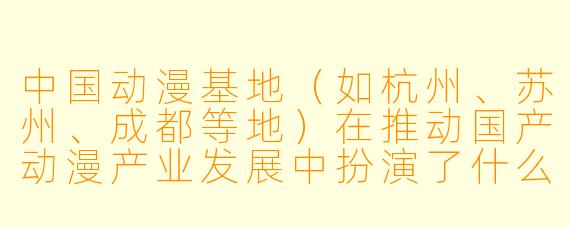 中国动漫基地（如杭州、苏州、成都等地）在推动国产动漫产业发展中扮演了什么核心角色？