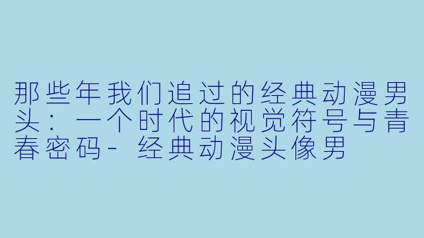 那些年我们追过的经典动漫男头：一个时代的视觉符号与青春密码-经典动漫头像男